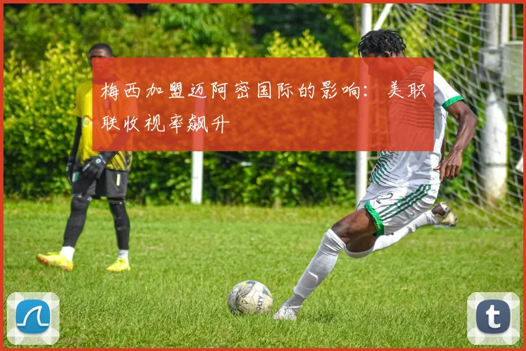 梅西加盟迈阿密国际的影响：美职联收视率飙升