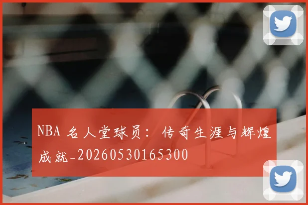 NBA 名人堂球员：传奇生涯与辉煌成就_20260530165300