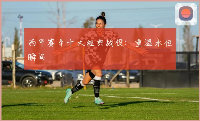 西甲赛季十大经典战役：重温永恒瞬间