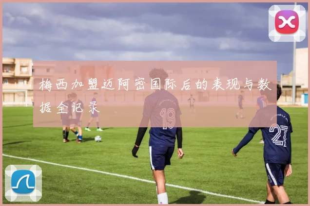 梅西加盟迈阿密国际后的表现与数据全记录